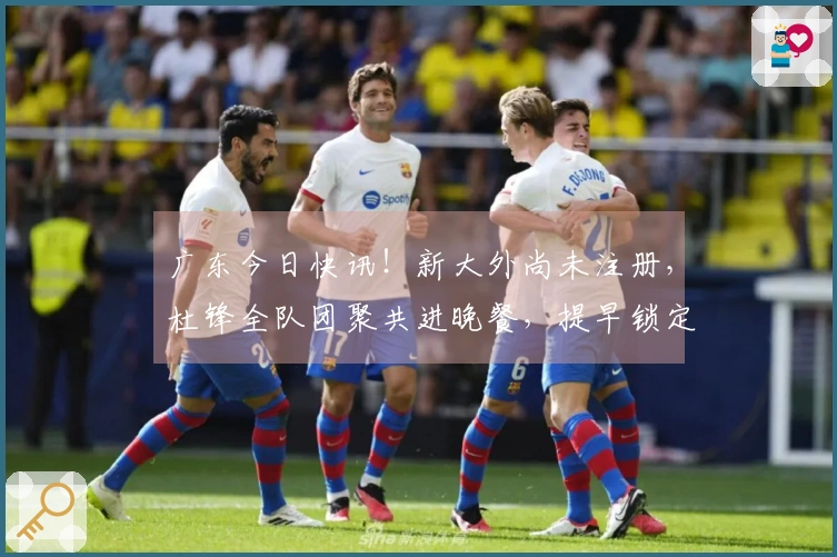 广东今日快讯！新大外尚未注册，杜锋全队团聚共进晚餐，提早锁定前五名。