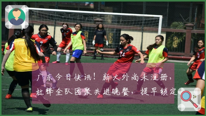 广东今日快讯！新大外尚未注册，杜锋全队团聚共进晚餐，提早锁定前五名。