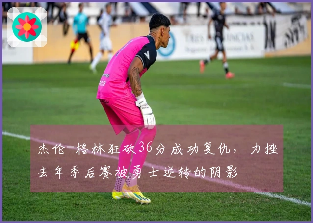 杰伦-格林狂砍36分成功复仇，力挫去年季后赛被勇士逆转的阴影