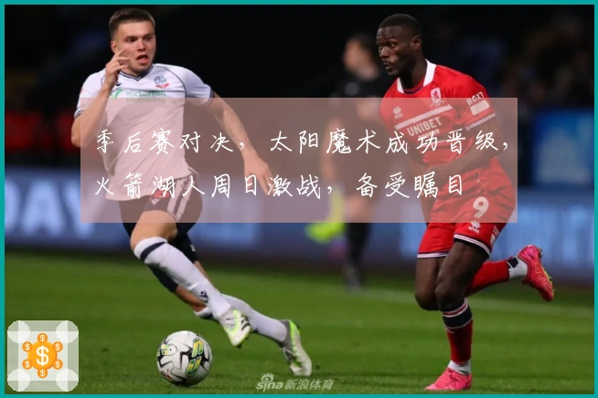 季后赛对决，太阳魔术成功晋级，火箭湖人周日激战，备受瞩目