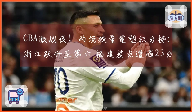 CBA激战夜！两场较量重塑积分榜：浙江跃升至第六 福建差点遭遇23分逆转