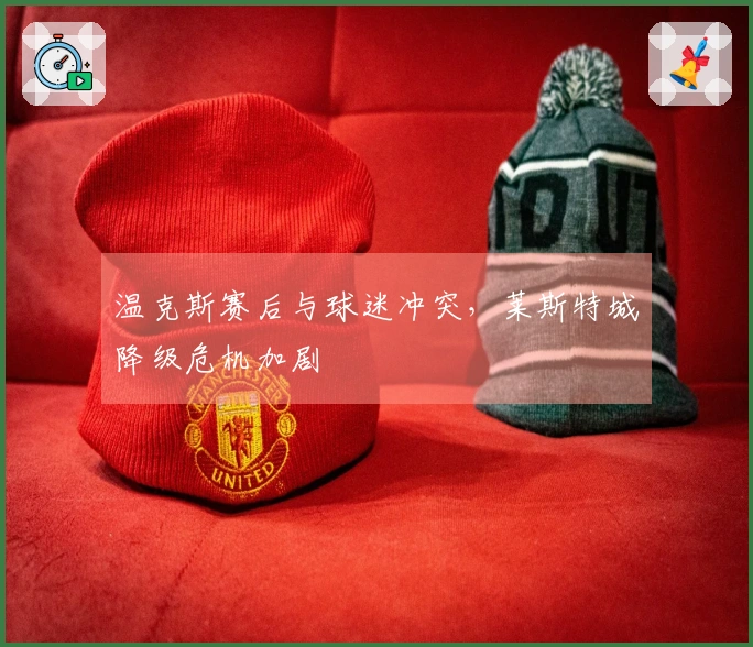 温克斯赛后与球迷冲突，莱斯特城降级危机加剧