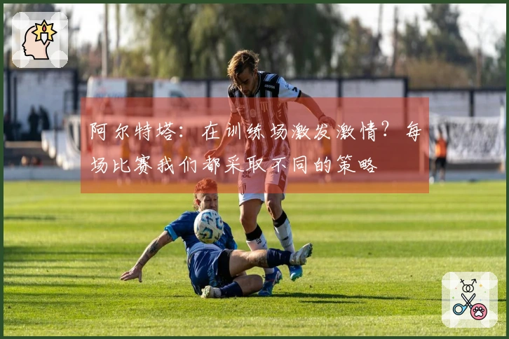 阿尔特塔：在训练场激发激情？每场比赛我们都采取不同的策略
