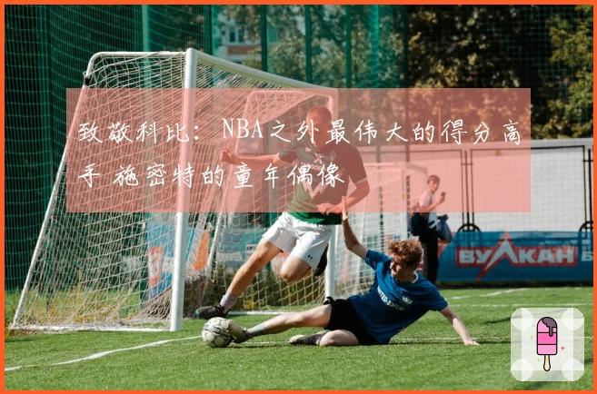 致敬科比：NBA之外最伟大的得分高手 施密特的童年偶像