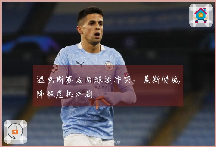 温克斯赛后与球迷冲突，莱斯特城降级危机加剧