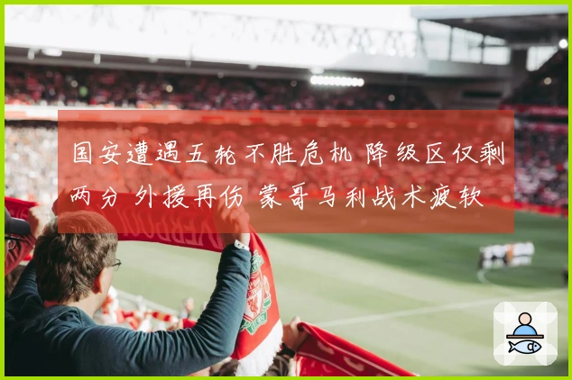 国安遭遇五轮不胜危机 降级区仅剩两分 外援再伤 蒙哥马利战术疲软