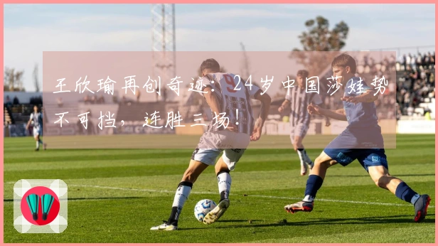 王欣瑜再创奇迹：24岁中国莎娃势不可挡，连胜三场！