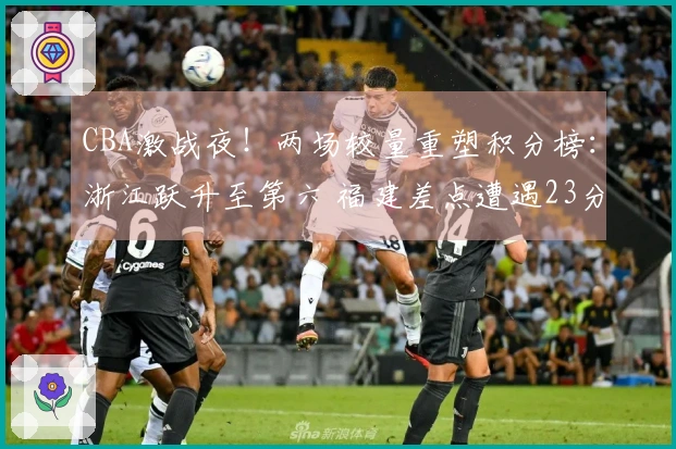 CBA激战夜！两场较量重塑积分榜：浙江跃升至第六 福建差点遭遇23分逆转