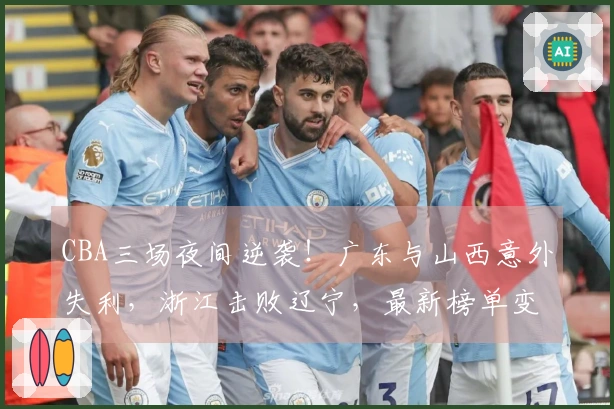 CBA三场夜间逆袭！广东与山西意外失利，浙江击败辽宁，最新榜单变动剧烈