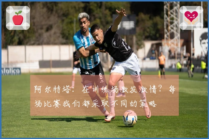阿尔特塔：在训练场激发激情？每场比赛我们都采取不同的策略