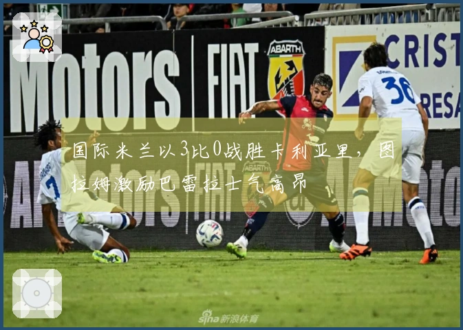国际米兰以3比0战胜卡利亚里，图拉姆激励巴雷拉士气高昂