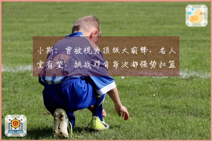 小斯：曾被视为顶级大前锋，名人堂有望，挑战邓肯每次都强势扣篮
