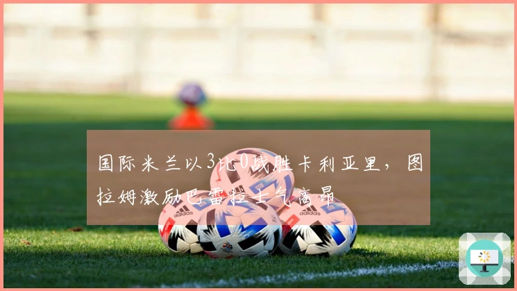 国际米兰以3比0战胜卡利亚里，图拉姆激励巴雷拉士气高昂