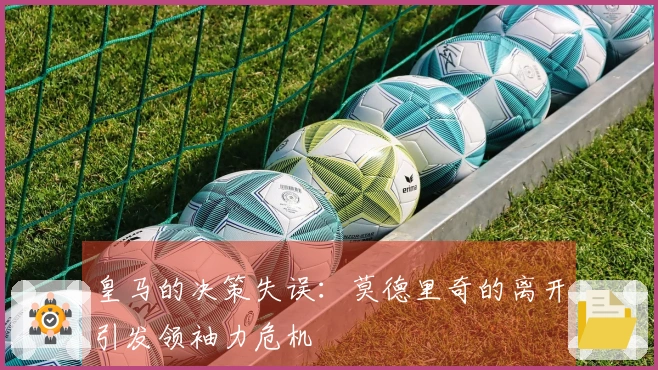 皇马的决策失误：莫德里奇的离开引发领袖力危机